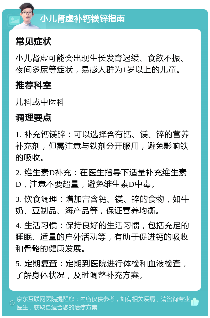 小儿肾虚补钙镁锌指南 常见症状 小儿肾虚可能会出现生长发育迟缓、食欲不振、夜间多尿等症状，易感人群为1岁以上的儿童。 推荐科室 儿科或中医科 调理要点 1. 补充钙镁锌：可以选择含有钙、镁、锌的营养补充剂，但需注意与铁剂分开服用，避免影响铁的吸收。 2. 维生素D补充：在医生指导下适量补充维生素D，注意不要超量，避免维生素D中毒。 3. 饮食调理：增加富含钙、镁、锌的食物，如牛奶、豆制品、海产品等，保证营养均衡。 4. 生活习惯：保持良好的生活习惯，包括充足的睡眠、适量的户外活动等，有助于促进钙的吸收和骨骼的健康发展。 5. 定期复查：定期到医院进行体检和血液检查，了解身体状况，及时调整补充方案。