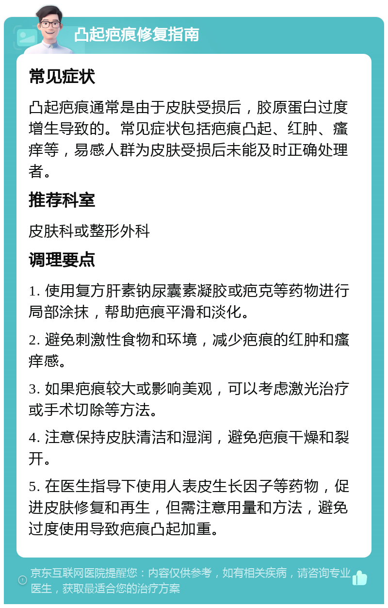 凸起疤痕修复指南 常见症状 凸起疤痕通常是由于皮肤受损后，胶原蛋白过度增生导致的。常见症状包括疤痕凸起、红肿、瘙痒等，易感人群为皮肤受损后未能及时正确处理者。 推荐科室 皮肤科或整形外科 调理要点 1. 使用复方肝素钠尿囊素凝胶或疤克等药物进行局部涂抹，帮助疤痕平滑和淡化。 2. 避免刺激性食物和环境，减少疤痕的红肿和瘙痒感。 3. 如果疤痕较大或影响美观，可以考虑激光治疗或手术切除等方法。 4. 注意保持皮肤清洁和湿润，避免疤痕干燥和裂开。 5. 在医生指导下使用人表皮生长因子等药物，促进皮肤修复和再生，但需注意用量和方法，避免过度使用导致疤痕凸起加重。