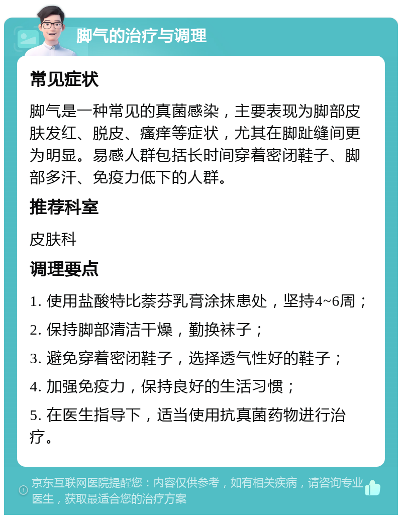 脚气的治疗与调理 常见症状 脚气是一种常见的真菌感染，主要表现为脚部皮肤发红、脱皮、瘙痒等症状，尤其在脚趾缝间更为明显。易感人群包括长时间穿着密闭鞋子、脚部多汗、免疫力低下的人群。 推荐科室 皮肤科 调理要点 1. 使用盐酸特比萘芬乳膏涂抹患处，坚持4~6周； 2. 保持脚部清洁干燥，勤换袜子； 3. 避免穿着密闭鞋子，选择透气性好的鞋子； 4. 加强免疫力，保持良好的生活习惯； 5. 在医生指导下，适当使用抗真菌药物进行治疗。