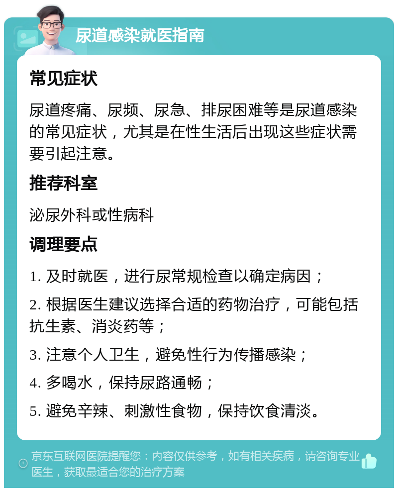 尿道感染就医指南 常见症状 尿道疼痛、尿频、尿急、排尿困难等是尿道感染的常见症状，尤其是在性生活后出现这些症状需要引起注意。 推荐科室 泌尿外科或性病科 调理要点 1. 及时就医，进行尿常规检查以确定病因； 2. 根据医生建议选择合适的药物治疗，可能包括抗生素、消炎药等； 3. 注意个人卫生，避免性行为传播感染； 4. 多喝水，保持尿路通畅； 5. 避免辛辣、刺激性食物，保持饮食清淡。