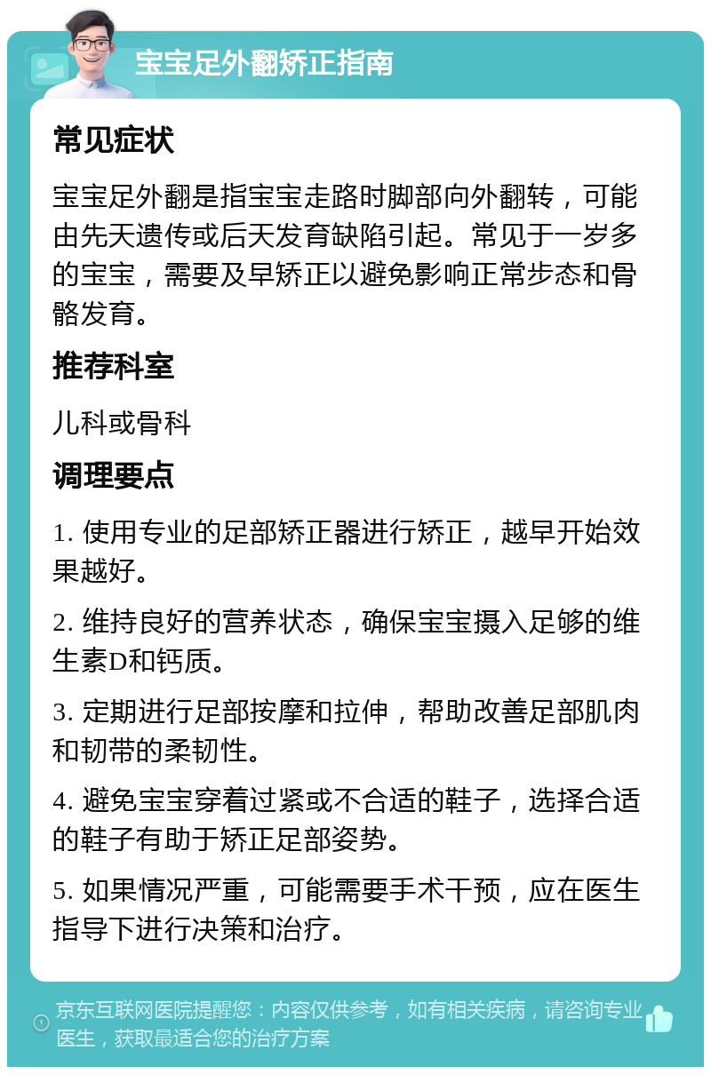 宝宝足外翻矫正指南 常见症状 宝宝足外翻是指宝宝走路时脚部向外翻转，可能由先天遗传或后天发育缺陷引起。常见于一岁多的宝宝，需要及早矫正以避免影响正常步态和骨骼发育。 推荐科室 儿科或骨科 调理要点 1. 使用专业的足部矫正器进行矫正，越早开始效果越好。 2. 维持良好的营养状态，确保宝宝摄入足够的维生素D和钙质。 3. 定期进行足部按摩和拉伸，帮助改善足部肌肉和韧带的柔韧性。 4. 避免宝宝穿着过紧或不合适的鞋子，选择合适的鞋子有助于矫正足部姿势。 5. 如果情况严重，可能需要手术干预，应在医生指导下进行决策和治疗。