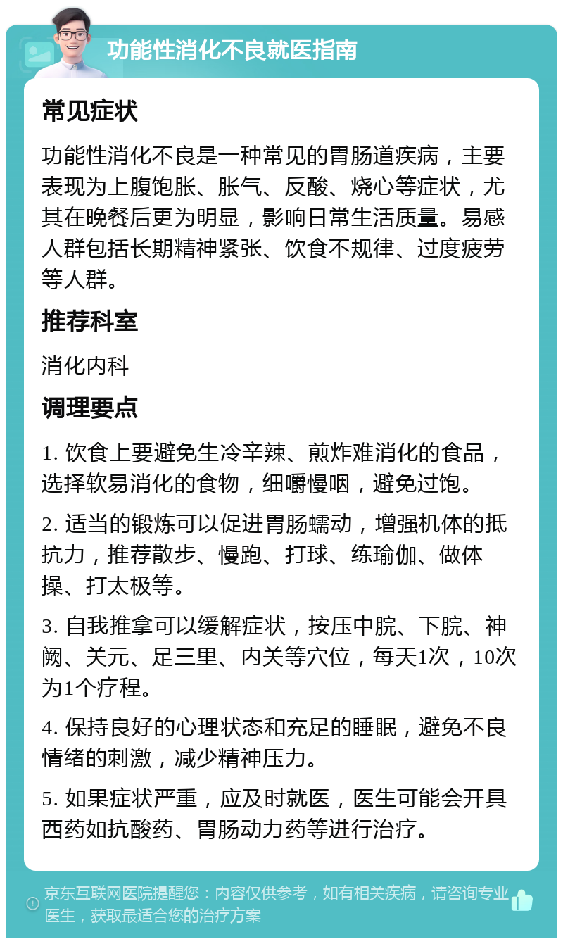 功能性消化不良就医指南 常见症状 功能性消化不良是一种常见的胃肠道疾病，主要表现为上腹饱胀、胀气、反酸、烧心等症状，尤其在晚餐后更为明显，影响日常生活质量。易感人群包括长期精神紧张、饮食不规律、过度疲劳等人群。 推荐科室 消化内科 调理要点 1. 饮食上要避免生冷辛辣、煎炸难消化的食品，选择软易消化的食物，细嚼慢咽，避免过饱。 2. 适当的锻炼可以促进胃肠蠕动，增强机体的抵抗力，推荐散步、慢跑、打球、练瑜伽、做体操、打太极等。 3. 自我推拿可以缓解症状，按压中脘、下脘、神阙、关元、足三里、内关等穴位，每天1次，10次为1个疗程。 4. 保持良好的心理状态和充足的睡眠，避免不良情绪的刺激，减少精神压力。 5. 如果症状严重，应及时就医，医生可能会开具西药如抗酸药、胃肠动力药等进行治疗。