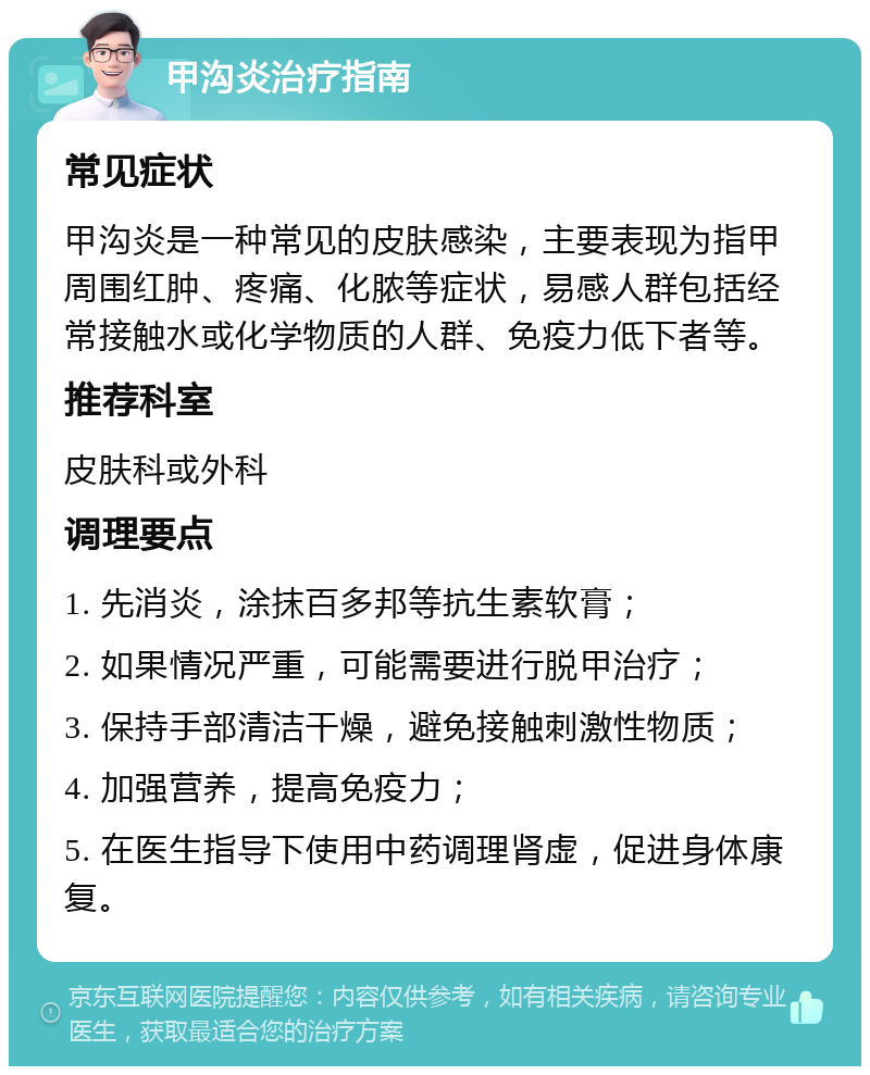 甲沟炎治疗指南 常见症状 甲沟炎是一种常见的皮肤感染，主要表现为指甲周围红肿、疼痛、化脓等症状，易感人群包括经常接触水或化学物质的人群、免疫力低下者等。 推荐科室 皮肤科或外科 调理要点 1. 先消炎，涂抹百多邦等抗生素软膏； 2. 如果情况严重，可能需要进行脱甲治疗； 3. 保持手部清洁干燥，避免接触刺激性物质； 4. 加强营养，提高免疫力； 5. 在医生指导下使用中药调理肾虚，促进身体康复。