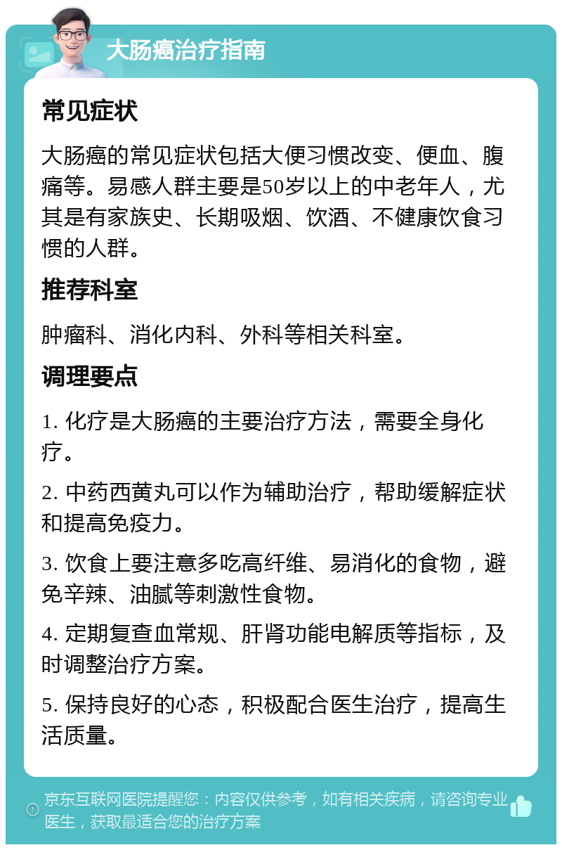 大肠癌治疗指南 常见症状 大肠癌的常见症状包括大便习惯改变、便血、腹痛等。易感人群主要是50岁以上的中老年人，尤其是有家族史、长期吸烟、饮酒、不健康饮食习惯的人群。 推荐科室 肿瘤科、消化内科、外科等相关科室。 调理要点 1. 化疗是大肠癌的主要治疗方法，需要全身化疗。 2. 中药西黄丸可以作为辅助治疗，帮助缓解症状和提高免疫力。 3. 饮食上要注意多吃高纤维、易消化的食物，避免辛辣、油腻等刺激性食物。 4. 定期复查血常规、肝肾功能电解质等指标，及时调整治疗方案。 5. 保持良好的心态，积极配合医生治疗，提高生活质量。