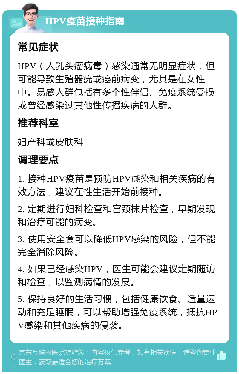 HPV疫苗接种指南 常见症状 HPV（人乳头瘤病毒）感染通常无明显症状，但可能导致生殖器疣或癌前病变，尤其是在女性中。易感人群包括有多个性伴侣、免疫系统受损或曾经感染过其他性传播疾病的人群。 推荐科室 妇产科或皮肤科 调理要点 1. 接种HPV疫苗是预防HPV感染和相关疾病的有效方法，建议在性生活开始前接种。 2. 定期进行妇科检查和宫颈抹片检查，早期发现和治疗可能的病变。 3. 使用安全套可以降低HPV感染的风险，但不能完全消除风险。 4. 如果已经感染HPV，医生可能会建议定期随访和检查，以监测病情的发展。 5. 保持良好的生活习惯，包括健康饮食、适量运动和充足睡眠，可以帮助增强免疫系统，抵抗HPV感染和其他疾病的侵袭。