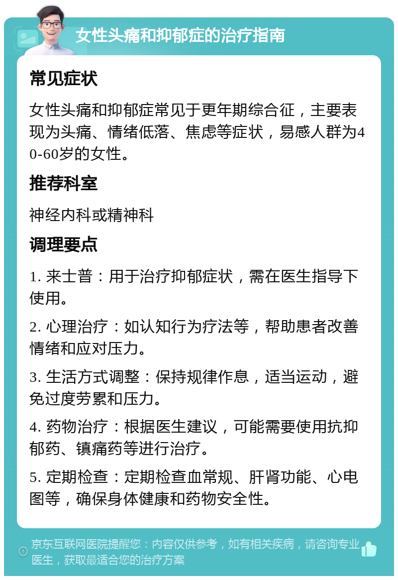 女性头痛和抑郁症的治疗指南 常见症状 女性头痛和抑郁症常见于更年期综合征，主要表现为头痛、情绪低落、焦虑等症状，易感人群为40-60岁的女性。 推荐科室 神经内科或精神科 调理要点 1. 来士普：用于治疗抑郁症状，需在医生指导下使用。 2. 心理治疗：如认知行为疗法等，帮助患者改善情绪和应对压力。 3. 生活方式调整：保持规律作息，适当运动，避免过度劳累和压力。 4. 药物治疗：根据医生建议，可能需要使用抗抑郁药、镇痛药等进行治疗。 5. 定期检查：定期检查血常规、肝肾功能、心电图等，确保身体健康和药物安全性。