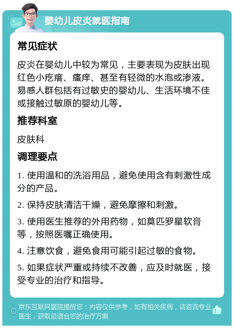 婴幼儿皮炎就医指南 常见症状 皮炎在婴幼儿中较为常见，主要表现为皮肤出现红色小疙瘩、瘙痒、甚至有轻微的水泡或渗液。易感人群包括有过敏史的婴幼儿、生活环境不佳或接触过敏原的婴幼儿等。 推荐科室 皮肤科 调理要点 1. 使用温和的洗浴用品，避免使用含有刺激性成分的产品。 2. 保持皮肤清洁干燥，避免摩擦和刺激。 3. 使用医生推荐的外用药物，如莫匹罗星软膏等，按照医嘱正确使用。 4. 注意饮食，避免食用可能引起过敏的食物。 5. 如果症状严重或持续不改善，应及时就医，接受专业的治疗和指导。