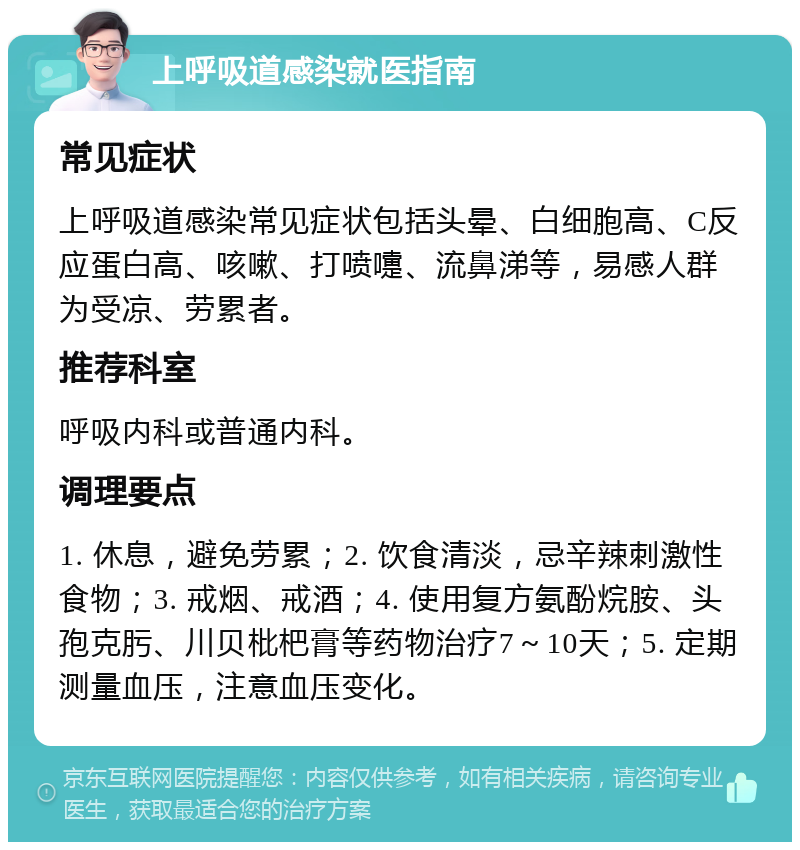 上呼吸道感染就医指南 常见症状 上呼吸道感染常见症状包括头晕、白细胞高、C反应蛋白高、咳嗽、打喷嚏、流鼻涕等，易感人群为受凉、劳累者。 推荐科室 呼吸内科或普通内科。 调理要点 1. 休息，避免劳累；2. 饮食清淡，忌辛辣刺激性食物；3. 戒烟、戒酒；4. 使用复方氨酚烷胺、头孢克肟、川贝枇杷膏等药物治疗7～10天；5. 定期测量血压，注意血压变化。