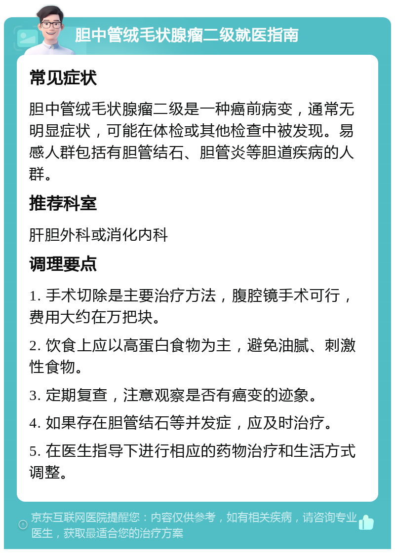 胆中管绒毛状腺瘤二级就医指南 常见症状 胆中管绒毛状腺瘤二级是一种癌前病变，通常无明显症状，可能在体检或其他检查中被发现。易感人群包括有胆管结石、胆管炎等胆道疾病的人群。 推荐科室 肝胆外科或消化内科 调理要点 1. 手术切除是主要治疗方法，腹腔镜手术可行，费用大约在万把块。 2. 饮食上应以高蛋白食物为主，避免油腻、刺激性食物。 3. 定期复查，注意观察是否有癌变的迹象。 4. 如果存在胆管结石等并发症，应及时治疗。 5. 在医生指导下进行相应的药物治疗和生活方式调整。