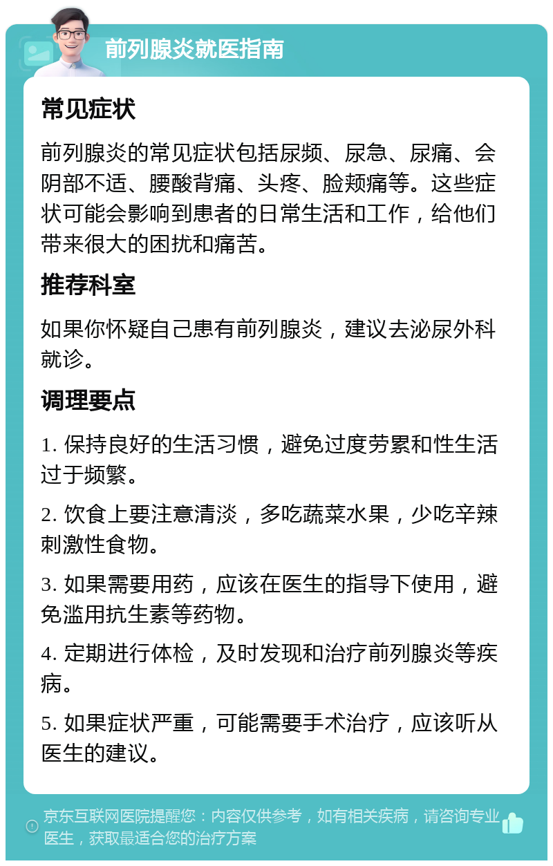 前列腺炎就医指南 常见症状 前列腺炎的常见症状包括尿频、尿急、尿痛、会阴部不适、腰酸背痛、头疼、脸颊痛等。这些症状可能会影响到患者的日常生活和工作，给他们带来很大的困扰和痛苦。 推荐科室 如果你怀疑自己患有前列腺炎，建议去泌尿外科就诊。 调理要点 1. 保持良好的生活习惯，避免过度劳累和性生活过于频繁。 2. 饮食上要注意清淡，多吃蔬菜水果，少吃辛辣刺激性食物。 3. 如果需要用药，应该在医生的指导下使用，避免滥用抗生素等药物。 4. 定期进行体检，及时发现和治疗前列腺炎等疾病。 5. 如果症状严重，可能需要手术治疗，应该听从医生的建议。