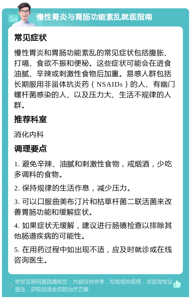 慢性胃炎与胃肠功能紊乱就医指南 常见症状 慢性胃炎和胃肠功能紊乱的常见症状包括腹胀、打嗝、食欲不振和便秘。这些症状可能会在进食油腻、辛辣或刺激性食物后加重。易感人群包括长期服用非甾体抗炎药（NSAIDs）的人、有幽门螺杆菌感染的人、以及压力大、生活不规律的人群。 推荐科室 消化内科 调理要点 1. 避免辛辣、油腻和刺激性食物，戒烟酒，少吃多调料的食物。 2. 保持规律的生活作息，减少压力。 3. 可以口服曲美布汀片和枯草杆菌二联活菌来改善胃肠功能和缓解症状。 4. 如果症状无缓解，建议进行肠镜检查以排除其他肠道疾病的可能性。 5. 在用药过程中如出现不适，应及时就诊或在线咨询医生。