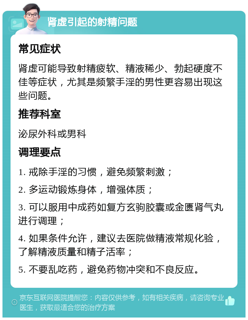 肾虚引起的射精问题 常见症状 肾虚可能导致射精疲软、精液稀少、勃起硬度不佳等症状，尤其是频繁手淫的男性更容易出现这些问题。 推荐科室 泌尿外科或男科 调理要点 1. 戒除手淫的习惯，避免频繁刺激； 2. 多运动锻炼身体，增强体质； 3. 可以服用中成药如复方玄驹胶囊或金匮肾气丸进行调理； 4. 如果条件允许，建议去医院做精液常规化验，了解精液质量和精子活率； 5. 不要乱吃药，避免药物冲突和不良反应。