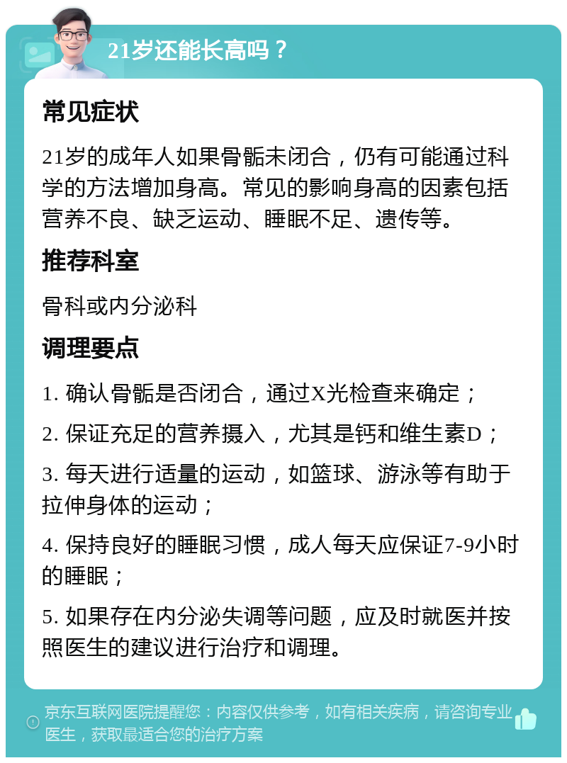 21岁还能长高吗？ 常见症状 21岁的成年人如果骨骺未闭合，仍有可能通过科学的方法增加身高。常见的影响身高的因素包括营养不良、缺乏运动、睡眠不足、遗传等。 推荐科室 骨科或内分泌科 调理要点 1. 确认骨骺是否闭合，通过X光检查来确定； 2. 保证充足的营养摄入，尤其是钙和维生素D； 3. 每天进行适量的运动，如篮球、游泳等有助于拉伸身体的运动； 4. 保持良好的睡眠习惯，成人每天应保证7-9小时的睡眠； 5. 如果存在内分泌失调等问题，应及时就医并按照医生的建议进行治疗和调理。