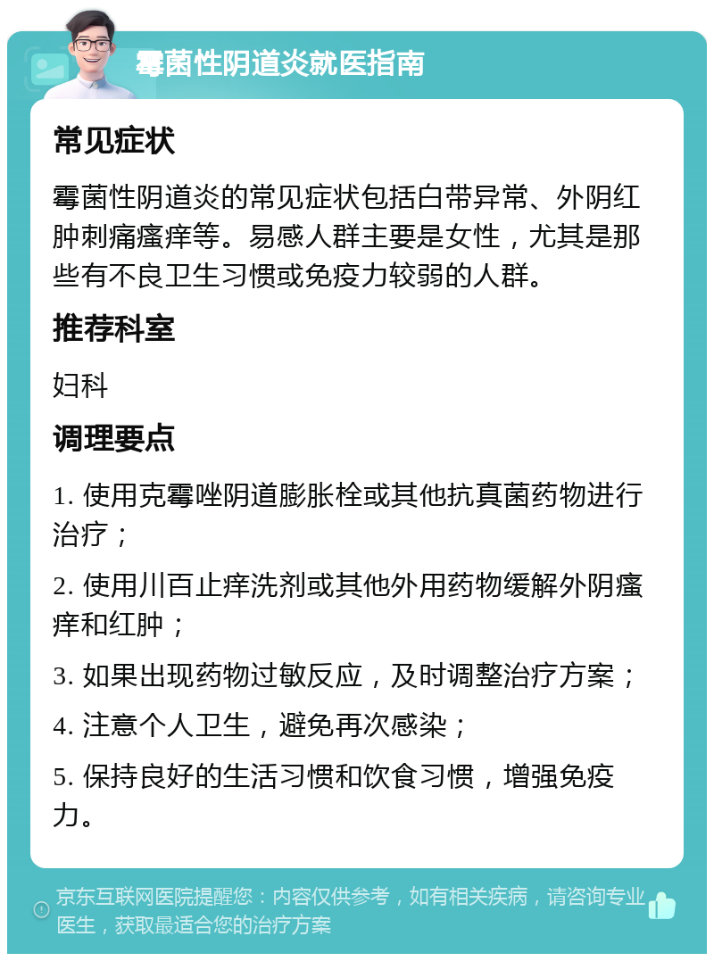 霉菌性阴道炎就医指南 常见症状 霉菌性阴道炎的常见症状包括白带异常、外阴红肿刺痛瘙痒等。易感人群主要是女性，尤其是那些有不良卫生习惯或免疫力较弱的人群。 推荐科室 妇科 调理要点 1. 使用克霉唑阴道膨胀栓或其他抗真菌药物进行治疗； 2. 使用川百止痒洗剂或其他外用药物缓解外阴瘙痒和红肿； 3. 如果出现药物过敏反应，及时调整治疗方案； 4. 注意个人卫生，避免再次感染； 5. 保持良好的生活习惯和饮食习惯，增强免疫力。