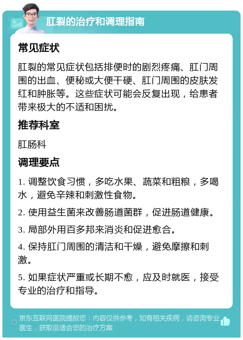 肛裂的治疗和调理指南 常见症状 肛裂的常见症状包括排便时的剧烈疼痛、肛门周围的出血、便秘或大便干硬、肛门周围的皮肤发红和肿胀等。这些症状可能会反复出现，给患者带来极大的不适和困扰。 推荐科室 肛肠科 调理要点 1. 调整饮食习惯，多吃水果、蔬菜和粗粮，多喝水，避免辛辣和刺激性食物。 2. 使用益生菌来改善肠道菌群，促进肠道健康。 3. 局部外用百多邦来消炎和促进愈合。 4. 保持肛门周围的清洁和干燥，避免摩擦和刺激。 5. 如果症状严重或长期不愈，应及时就医，接受专业的治疗和指导。