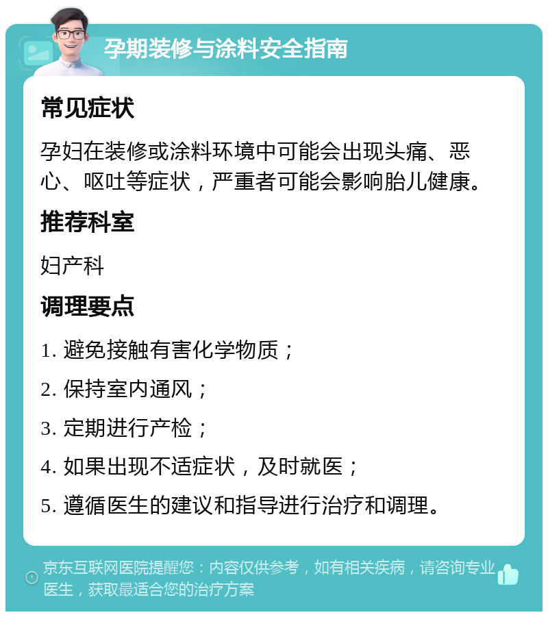 孕期装修与涂料安全指南 常见症状 孕妇在装修或涂料环境中可能会出现头痛、恶心、呕吐等症状，严重者可能会影响胎儿健康。 推荐科室 妇产科 调理要点 1. 避免接触有害化学物质； 2. 保持室内通风； 3. 定期进行产检； 4. 如果出现不适症状，及时就医； 5. 遵循医生的建议和指导进行治疗和调理。