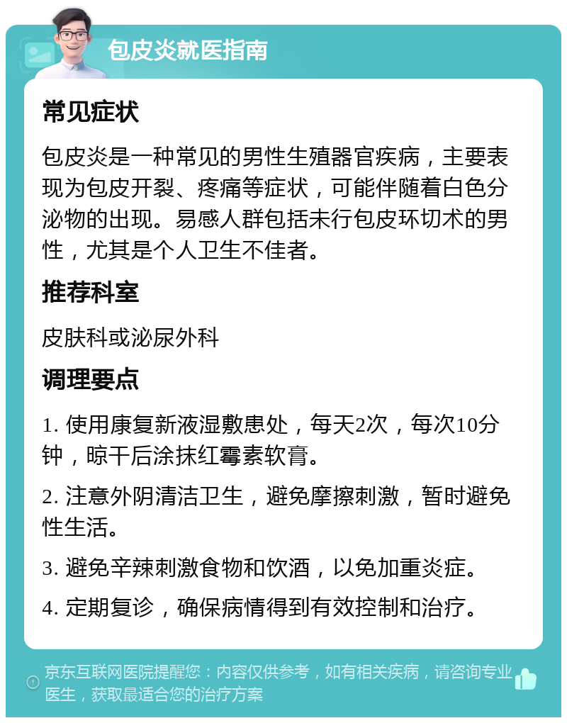 包皮炎就医指南 常见症状 包皮炎是一种常见的男性生殖器官疾病，主要表现为包皮开裂、疼痛等症状，可能伴随着白色分泌物的出现。易感人群包括未行包皮环切术的男性，尤其是个人卫生不佳者。 推荐科室 皮肤科或泌尿外科 调理要点 1. 使用康复新液湿敷患处，每天2次，每次10分钟，晾干后涂抹红霉素软膏。 2. 注意外阴清洁卫生，避免摩擦刺激，暂时避免性生活。 3. 避免辛辣刺激食物和饮酒，以免加重炎症。 4. 定期复诊，确保病情得到有效控制和治疗。