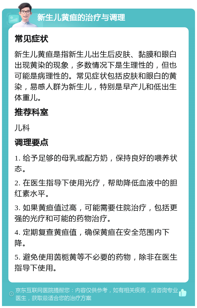 新生儿黄疸的治疗与调理 常见症状 新生儿黄疸是指新生儿出生后皮肤、黏膜和眼白出现黄染的现象，多数情况下是生理性的，但也可能是病理性的。常见症状包括皮肤和眼白的黄染，易感人群为新生儿，特别是早产儿和低出生体重儿。 推荐科室 儿科 调理要点 1. 给予足够的母乳或配方奶，保持良好的喂养状态。 2. 在医生指导下使用光疗，帮助降低血液中的胆红素水平。 3. 如果黄疸值过高，可能需要住院治疗，包括更强的光疗和可能的药物治疗。 4. 定期复查黄疸值，确保黄疸在安全范围内下降。 5. 避免使用茵栀黄等不必要的药物，除非在医生指导下使用。