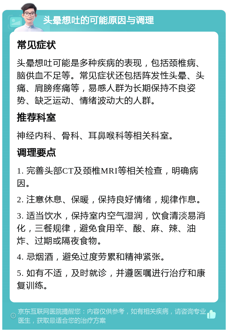 头晕想吐的可能原因与调理 常见症状 头晕想吐可能是多种疾病的表现，包括颈椎病、脑供血不足等。常见症状还包括阵发性头晕、头痛、肩膀疼痛等，易感人群为长期保持不良姿势、缺乏运动、情绪波动大的人群。 推荐科室 神经内科、骨科、耳鼻喉科等相关科室。 调理要点 1. 完善头部CT及颈椎MRI等相关检查，明确病因。 2. 注意休息、保暖，保持良好情绪，规律作息。 3. 适当饮水，保持室内空气湿润，饮食清淡易消化，三餐规律，避免食用辛、酸、麻、辣、油炸、过期或隔夜食物。 4. 忌烟酒，避免过度劳累和精神紧张。 5. 如有不适，及时就诊，并遵医嘱进行治疗和康复训练。