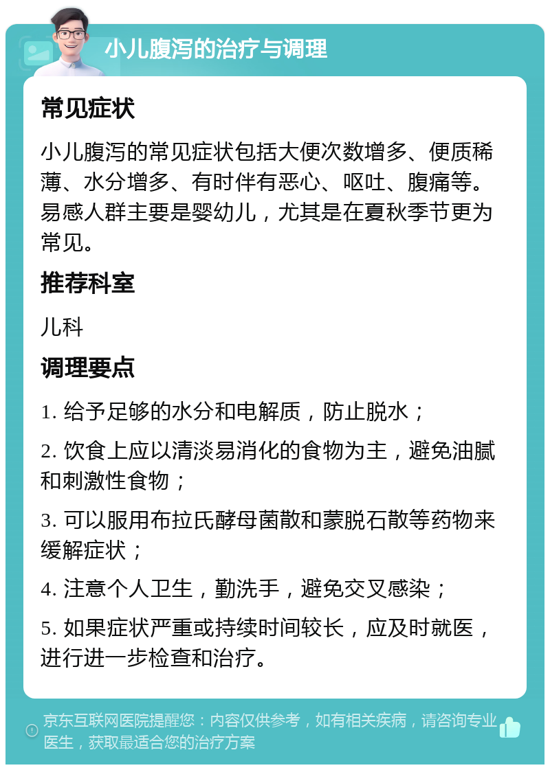 小儿腹泻的治疗与调理 常见症状 小儿腹泻的常见症状包括大便次数增多、便质稀薄、水分增多、有时伴有恶心、呕吐、腹痛等。易感人群主要是婴幼儿，尤其是在夏秋季节更为常见。 推荐科室 儿科 调理要点 1. 给予足够的水分和电解质，防止脱水； 2. 饮食上应以清淡易消化的食物为主，避免油腻和刺激性食物； 3. 可以服用布拉氏酵母菌散和蒙脱石散等药物来缓解症状； 4. 注意个人卫生，勤洗手，避免交叉感染； 5. 如果症状严重或持续时间较长，应及时就医，进行进一步检查和治疗。