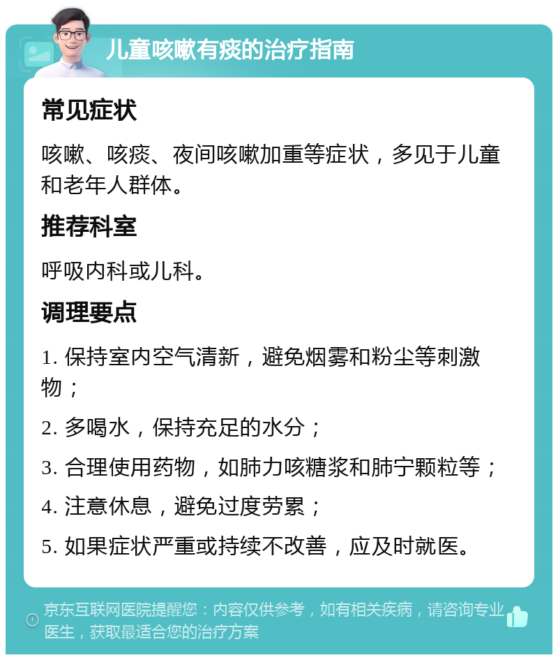 儿童咳嗽有痰的治疗指南 常见症状 咳嗽、咳痰、夜间咳嗽加重等症状，多见于儿童和老年人群体。 推荐科室 呼吸内科或儿科。 调理要点 1. 保持室内空气清新，避免烟雾和粉尘等刺激物； 2. 多喝水，保持充足的水分； 3. 合理使用药物，如肺力咳糖浆和肺宁颗粒等； 4. 注意休息，避免过度劳累； 5. 如果症状严重或持续不改善，应及时就医。