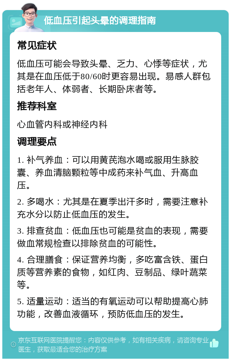 低血压引起头晕的调理指南 常见症状 低血压可能会导致头晕、乏力、心悸等症状，尤其是在血压低于80/60时更容易出现。易感人群包括老年人、体弱者、长期卧床者等。 推荐科室 心血管内科或神经内科 调理要点 1. 补气养血：可以用黄芪泡水喝或服用生脉胶囊、养血清脑颗粒等中成药来补气血、升高血压。 2. 多喝水：尤其是在夏季出汗多时，需要注意补充水分以防止低血压的发生。 3. 排查贫血：低血压也可能是贫血的表现，需要做血常规检查以排除贫血的可能性。 4. 合理膳食：保证营养均衡，多吃富含铁、蛋白质等营养素的食物，如红肉、豆制品、绿叶蔬菜等。 5. 适量运动：适当的有氧运动可以帮助提高心肺功能，改善血液循环，预防低血压的发生。