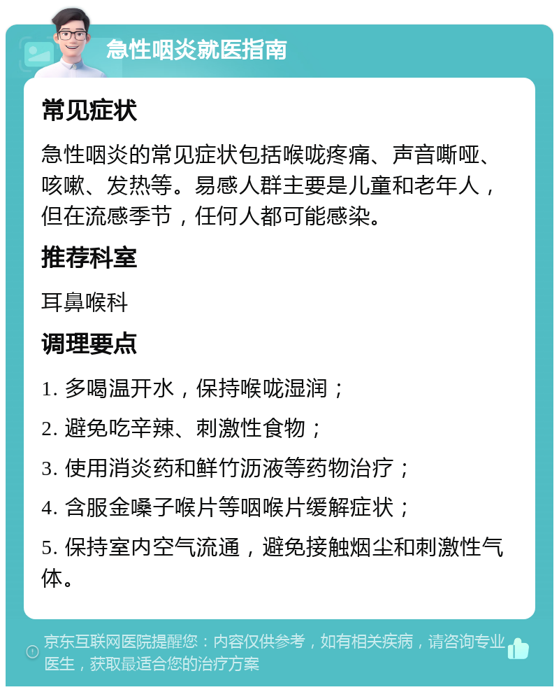 急性咽炎就医指南 常见症状 急性咽炎的常见症状包括喉咙疼痛、声音嘶哑、咳嗽、发热等。易感人群主要是儿童和老年人，但在流感季节，任何人都可能感染。 推荐科室 耳鼻喉科 调理要点 1. 多喝温开水，保持喉咙湿润； 2. 避免吃辛辣、刺激性食物； 3. 使用消炎药和鲜竹沥液等药物治疗； 4. 含服金嗓子喉片等咽喉片缓解症状； 5. 保持室内空气流通，避免接触烟尘和刺激性气体。