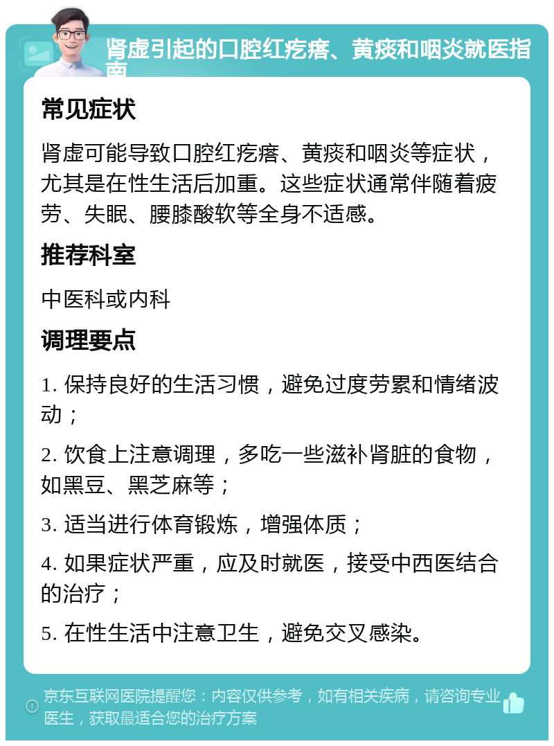 肾虚引起的口腔红疙瘩、黄痰和咽炎就医指南 常见症状 肾虚可能导致口腔红疙瘩、黄痰和咽炎等症状，尤其是在性生活后加重。这些症状通常伴随着疲劳、失眠、腰膝酸软等全身不适感。 推荐科室 中医科或内科 调理要点 1. 保持良好的生活习惯，避免过度劳累和情绪波动； 2. 饮食上注意调理，多吃一些滋补肾脏的食物，如黑豆、黑芝麻等； 3. 适当进行体育锻炼，增强体质； 4. 如果症状严重，应及时就医，接受中西医结合的治疗； 5. 在性生活中注意卫生，避免交叉感染。