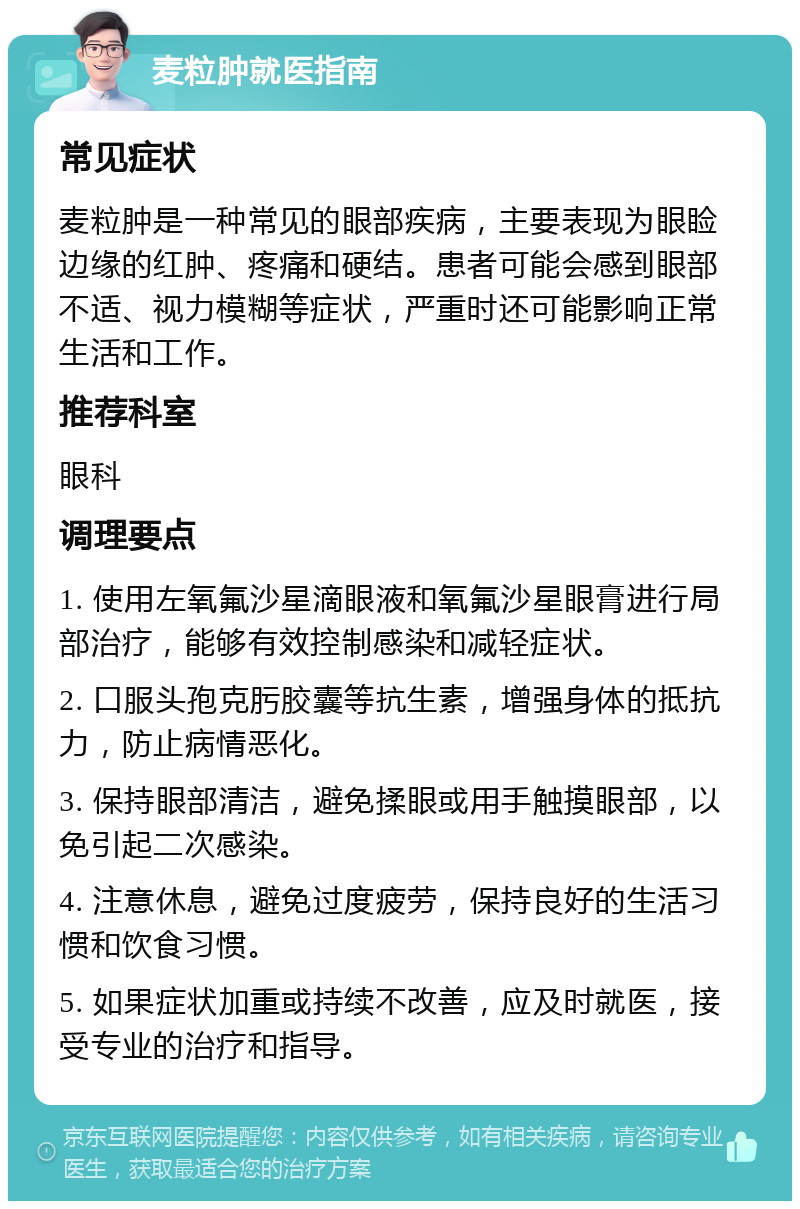 麦粒肿就医指南 常见症状 麦粒肿是一种常见的眼部疾病，主要表现为眼睑边缘的红肿、疼痛和硬结。患者可能会感到眼部不适、视力模糊等症状，严重时还可能影响正常生活和工作。 推荐科室 眼科 调理要点 1. 使用左氧氟沙星滴眼液和氧氟沙星眼膏进行局部治疗，能够有效控制感染和减轻症状。 2. 口服头孢克肟胶囊等抗生素，增强身体的抵抗力，防止病情恶化。 3. 保持眼部清洁，避免揉眼或用手触摸眼部，以免引起二次感染。 4. 注意休息，避免过度疲劳，保持良好的生活习惯和饮食习惯。 5. 如果症状加重或持续不改善，应及时就医，接受专业的治疗和指导。