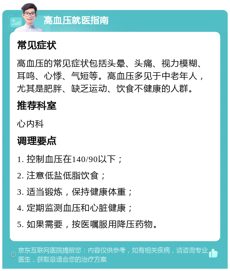 高血压就医指南 常见症状 高血压的常见症状包括头晕、头痛、视力模糊、耳鸣、心悸、气短等。高血压多见于中老年人，尤其是肥胖、缺乏运动、饮食不健康的人群。 推荐科室 心内科 调理要点 1. 控制血压在140/90以下； 2. 注意低盐低脂饮食； 3. 适当锻炼，保持健康体重； 4. 定期监测血压和心脏健康； 5. 如果需要，按医嘱服用降压药物。