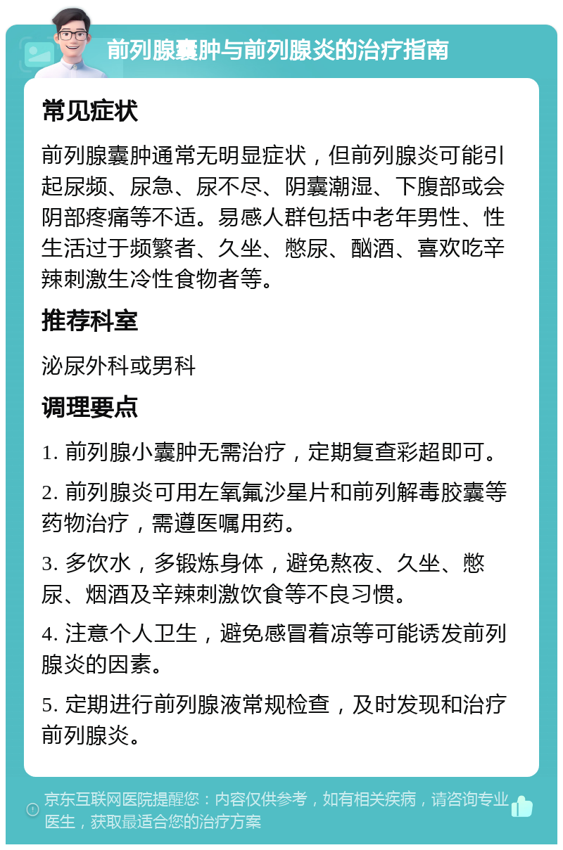 前列腺囊肿与前列腺炎的治疗指南 常见症状 前列腺囊肿通常无明显症状，但前列腺炎可能引起尿频、尿急、尿不尽、阴囊潮湿、下腹部或会阴部疼痛等不适。易感人群包括中老年男性、性生活过于频繁者、久坐、憋尿、酗酒、喜欢吃辛辣刺激生冷性食物者等。 推荐科室 泌尿外科或男科 调理要点 1. 前列腺小囊肿无需治疗，定期复查彩超即可。 2. 前列腺炎可用左氧氟沙星片和前列解毒胶囊等药物治疗，需遵医嘱用药。 3. 多饮水，多锻炼身体，避免熬夜、久坐、憋尿、烟酒及辛辣刺激饮食等不良习惯。 4. 注意个人卫生，避免感冒着凉等可能诱发前列腺炎的因素。 5. 定期进行前列腺液常规检查，及时发现和治疗前列腺炎。