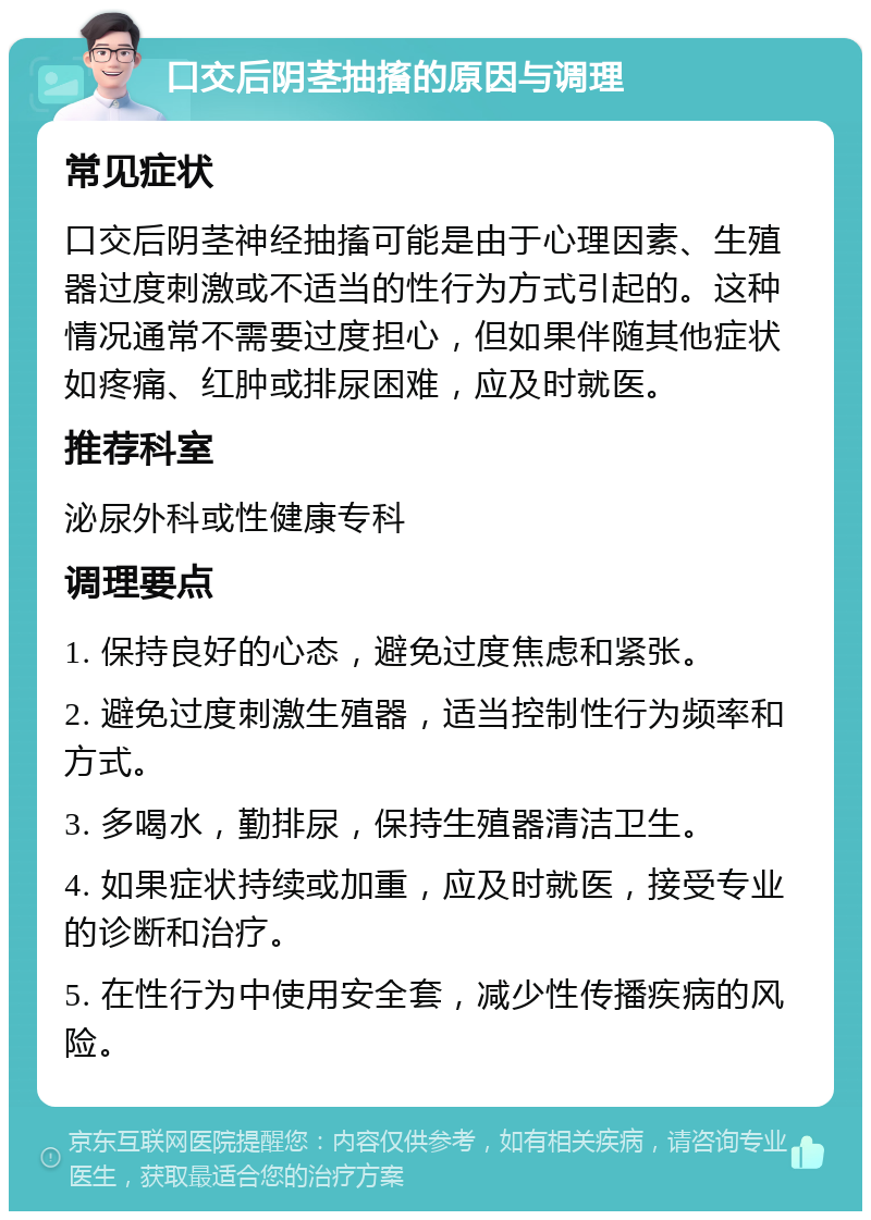 口交后阴茎抽搐的原因与调理 常见症状 口交后阴茎神经抽搐可能是由于心理因素、生殖器过度刺激或不适当的性行为方式引起的。这种情况通常不需要过度担心，但如果伴随其他症状如疼痛、红肿或排尿困难，应及时就医。 推荐科室 泌尿外科或性健康专科 调理要点 1. 保持良好的心态，避免过度焦虑和紧张。 2. 避免过度刺激生殖器，适当控制性行为频率和方式。 3. 多喝水，勤排尿，保持生殖器清洁卫生。 4. 如果症状持续或加重，应及时就医，接受专业的诊断和治疗。 5. 在性行为中使用安全套，减少性传播疾病的风险。