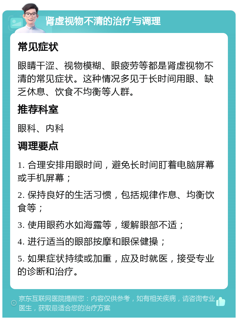 肾虚视物不清的治疗与调理 常见症状 眼睛干涩、视物模糊、眼疲劳等都是肾虚视物不清的常见症状。这种情况多见于长时间用眼、缺乏休息、饮食不均衡等人群。 推荐科室 眼科、内科 调理要点 1. 合理安排用眼时间，避免长时间盯着电脑屏幕或手机屏幕； 2. 保持良好的生活习惯，包括规律作息、均衡饮食等； 3. 使用眼药水如海露等，缓解眼部不适； 4. 进行适当的眼部按摩和眼保健操； 5. 如果症状持续或加重，应及时就医，接受专业的诊断和治疗。