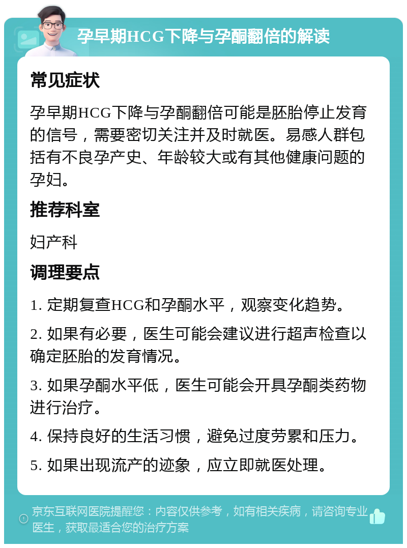 孕早期HCG下降与孕酮翻倍的解读 常见症状 孕早期HCG下降与孕酮翻倍可能是胚胎停止发育的信号，需要密切关注并及时就医。易感人群包括有不良孕产史、年龄较大或有其他健康问题的孕妇。 推荐科室 妇产科 调理要点 1. 定期复查HCG和孕酮水平，观察变化趋势。 2. 如果有必要，医生可能会建议进行超声检查以确定胚胎的发育情况。 3. 如果孕酮水平低，医生可能会开具孕酮类药物进行治疗。 4. 保持良好的生活习惯，避免过度劳累和压力。 5. 如果出现流产的迹象，应立即就医处理。