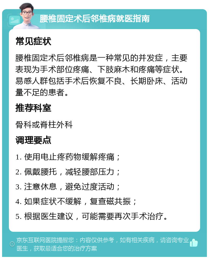 腰椎固定术后邻椎病就医指南 常见症状 腰椎固定术后邻椎病是一种常见的并发症，主要表现为手术部位疼痛、下肢麻木和疼痛等症状。易感人群包括手术后恢复不良、长期卧床、活动量不足的患者。 推荐科室 骨科或脊柱外科 调理要点 1. 使用电止疼药物缓解疼痛； 2. 佩戴腰托，减轻腰部压力； 3. 注意休息，避免过度活动； 4. 如果症状不缓解，复查磁共振； 5. 根据医生建议，可能需要再次手术治疗。