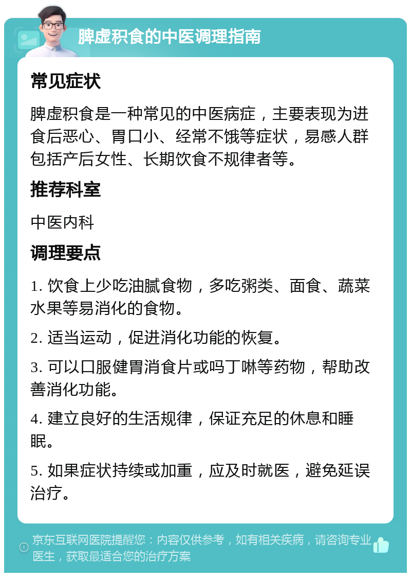 脾虚积食的中医调理指南 常见症状 脾虚积食是一种常见的中医病症，主要表现为进食后恶心、胃口小、经常不饿等症状，易感人群包括产后女性、长期饮食不规律者等。 推荐科室 中医内科 调理要点 1. 饮食上少吃油腻食物，多吃粥类、面食、蔬菜水果等易消化的食物。 2. 适当运动，促进消化功能的恢复。 3. 可以口服健胃消食片或吗丁啉等药物，帮助改善消化功能。 4. 建立良好的生活规律，保证充足的休息和睡眠。 5. 如果症状持续或加重，应及时就医，避免延误治疗。