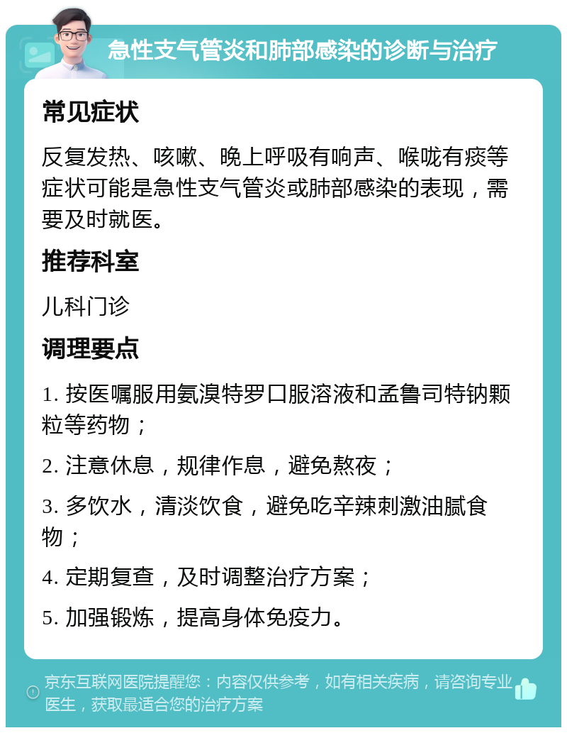 急性支气管炎和肺部感染的诊断与治疗 常见症状 反复发热、咳嗽、晚上呼吸有响声、喉咙有痰等症状可能是急性支气管炎或肺部感染的表现，需要及时就医。 推荐科室 儿科门诊 调理要点 1. 按医嘱服用氨溴特罗口服溶液和孟鲁司特钠颗粒等药物； 2. 注意休息，规律作息，避免熬夜； 3. 多饮水，清淡饮食，避免吃辛辣刺激油腻食物； 4. 定期复查，及时调整治疗方案； 5. 加强锻炼，提高身体免疫力。