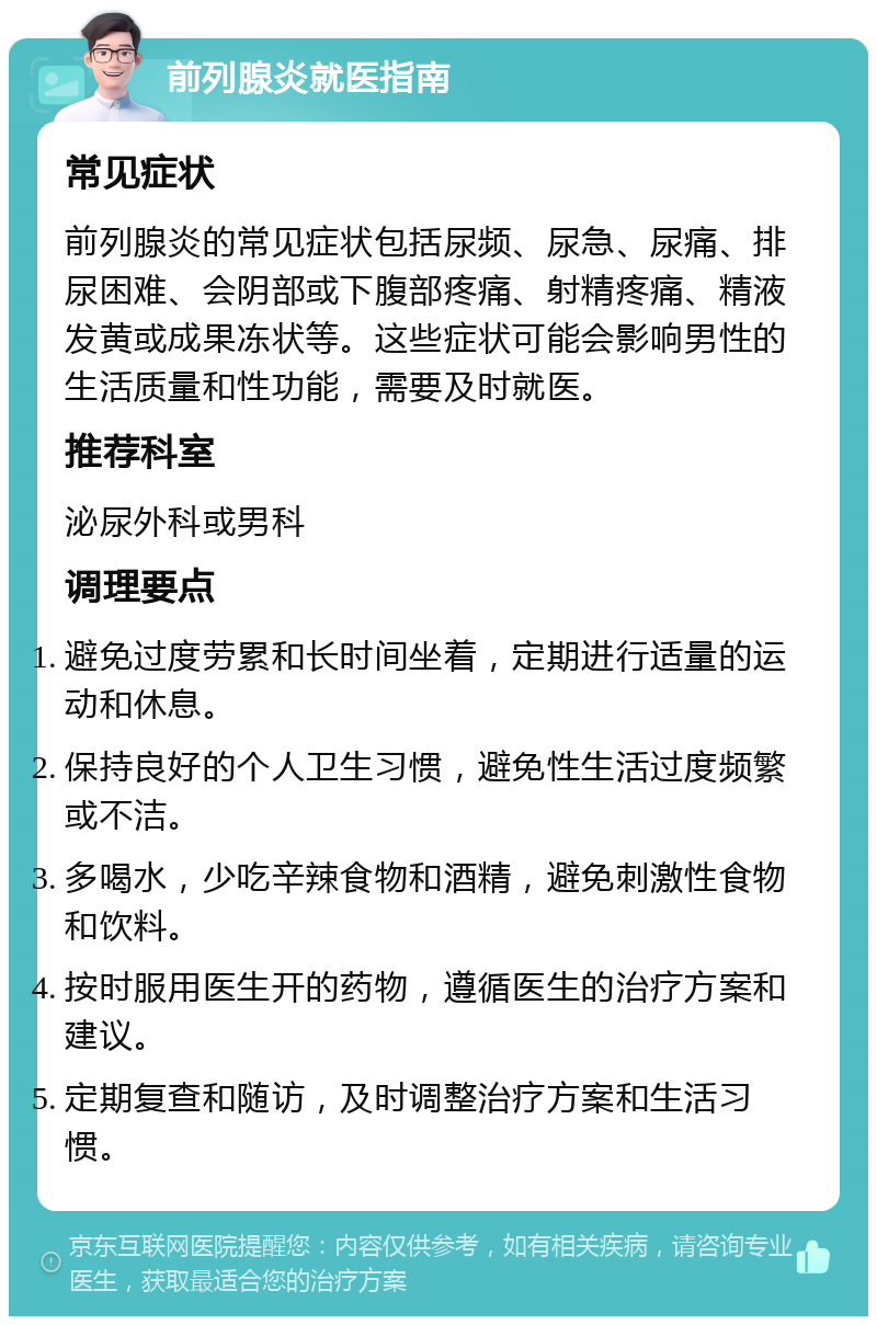 前列腺炎就医指南 常见症状 前列腺炎的常见症状包括尿频、尿急、尿痛、排尿困难、会阴部或下腹部疼痛、射精疼痛、精液发黄或成果冻状等。这些症状可能会影响男性的生活质量和性功能，需要及时就医。 推荐科室 泌尿外科或男科 调理要点 避免过度劳累和长时间坐着，定期进行适量的运动和休息。 保持良好的个人卫生习惯，避免性生活过度频繁或不洁。 多喝水，少吃辛辣食物和酒精，避免刺激性食物和饮料。 按时服用医生开的药物，遵循医生的治疗方案和建议。 定期复查和随访，及时调整治疗方案和生活习惯。