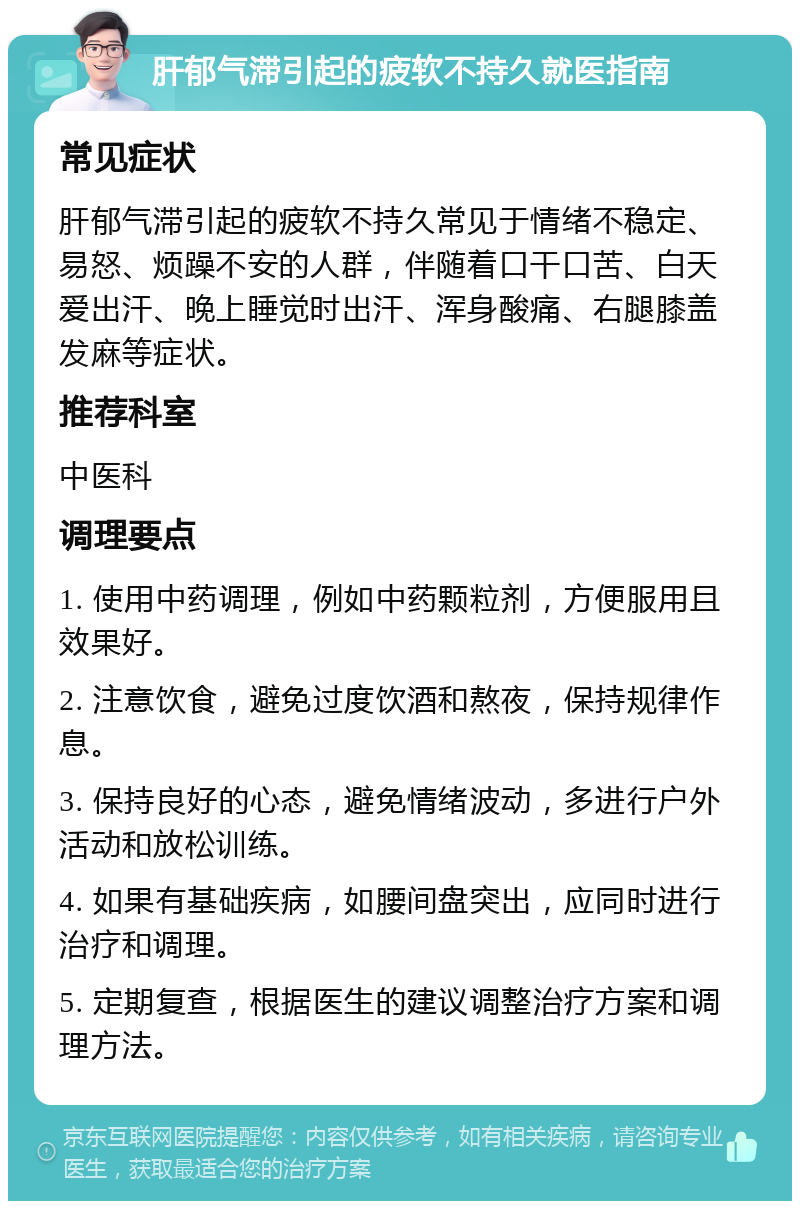 肝郁气滞引起的疲软不持久就医指南 常见症状 肝郁气滞引起的疲软不持久常见于情绪不稳定、易怒、烦躁不安的人群，伴随着口干口苦、白天爱出汗、晚上睡觉时出汗、浑身酸痛、右腿膝盖发麻等症状。 推荐科室 中医科 调理要点 1. 使用中药调理，例如中药颗粒剂，方便服用且效果好。 2. 注意饮食，避免过度饮酒和熬夜，保持规律作息。 3. 保持良好的心态，避免情绪波动，多进行户外活动和放松训练。 4. 如果有基础疾病，如腰间盘突出，应同时进行治疗和调理。 5. 定期复查，根据医生的建议调整治疗方案和调理方法。