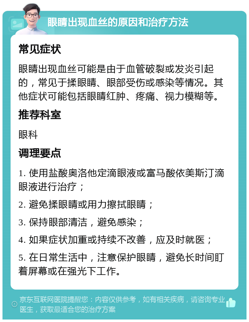 眼睛出现血丝的原因和治疗方法 常见症状 眼睛出现血丝可能是由于血管破裂或发炎引起的，常见于揉眼睛、眼部受伤或感染等情况。其他症状可能包括眼睛红肿、疼痛、视力模糊等。 推荐科室 眼科 调理要点 1. 使用盐酸奥洛他定滴眼液或富马酸依美斯汀滴眼液进行治疗； 2. 避免揉眼睛或用力擦拭眼睛； 3. 保持眼部清洁，避免感染； 4. 如果症状加重或持续不改善，应及时就医； 5. 在日常生活中，注意保护眼睛，避免长时间盯着屏幕或在强光下工作。