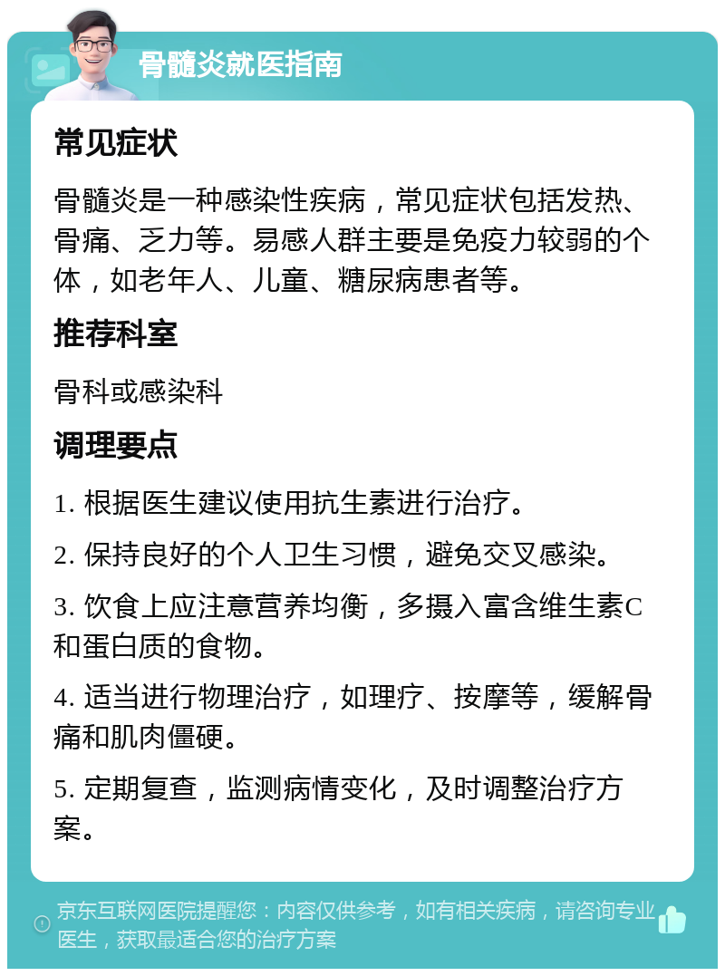 骨髓炎就医指南 常见症状 骨髓炎是一种感染性疾病，常见症状包括发热、骨痛、乏力等。易感人群主要是免疫力较弱的个体，如老年人、儿童、糖尿病患者等。 推荐科室 骨科或感染科 调理要点 1. 根据医生建议使用抗生素进行治疗。 2. 保持良好的个人卫生习惯，避免交叉感染。 3. 饮食上应注意营养均衡，多摄入富含维生素C和蛋白质的食物。 4. 适当进行物理治疗，如理疗、按摩等，缓解骨痛和肌肉僵硬。 5. 定期复查，监测病情变化，及时调整治疗方案。