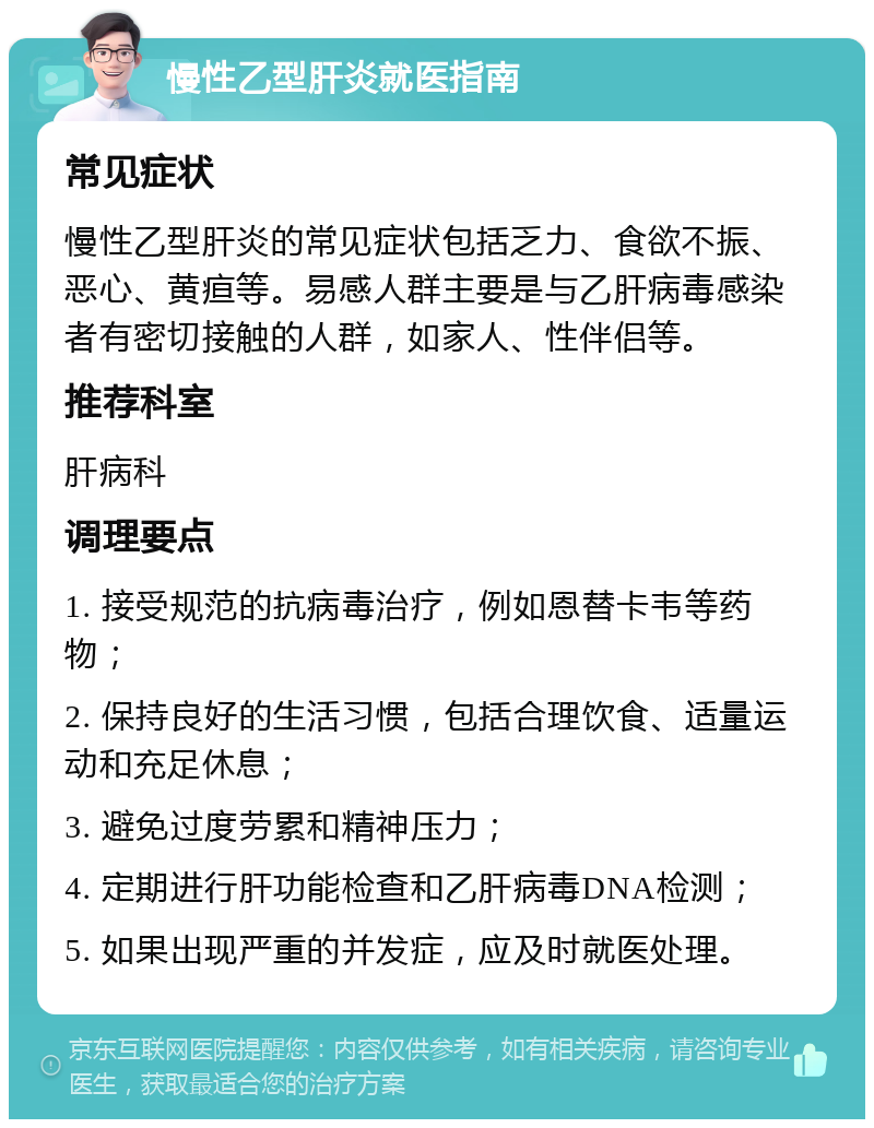 慢性乙型肝炎就医指南 常见症状 慢性乙型肝炎的常见症状包括乏力、食欲不振、恶心、黄疸等。易感人群主要是与乙肝病毒感染者有密切接触的人群，如家人、性伴侣等。 推荐科室 肝病科 调理要点 1. 接受规范的抗病毒治疗，例如恩替卡韦等药物； 2. 保持良好的生活习惯，包括合理饮食、适量运动和充足休息； 3. 避免过度劳累和精神压力； 4. 定期进行肝功能检查和乙肝病毒DNA检测； 5. 如果出现严重的并发症，应及时就医处理。