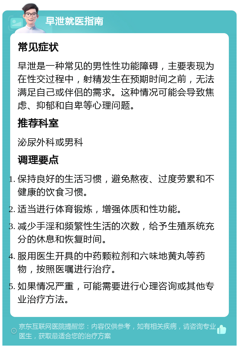 早泄就医指南 常见症状 早泄是一种常见的男性性功能障碍，主要表现为在性交过程中，射精发生在预期时间之前，无法满足自己或伴侣的需求。这种情况可能会导致焦虑、抑郁和自卑等心理问题。 推荐科室 泌尿外科或男科 调理要点 保持良好的生活习惯，避免熬夜、过度劳累和不健康的饮食习惯。 适当进行体育锻炼，增强体质和性功能。 减少手淫和频繁性生活的次数，给予生殖系统充分的休息和恢复时间。 服用医生开具的中药颗粒剂和六味地黄丸等药物，按照医嘱进行治疗。 如果情况严重，可能需要进行心理咨询或其他专业治疗方法。