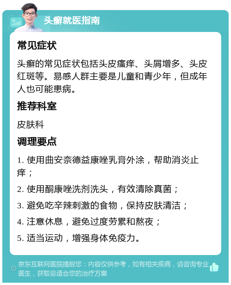 头癣就医指南 常见症状 头癣的常见症状包括头皮瘙痒、头屑增多、头皮红斑等。易感人群主要是儿童和青少年，但成年人也可能患病。 推荐科室 皮肤科 调理要点 1. 使用曲安奈德益康唑乳膏外涂，帮助消炎止痒； 2. 使用酮康唑洗剂洗头，有效清除真菌； 3. 避免吃辛辣刺激的食物，保持皮肤清洁； 4. 注意休息，避免过度劳累和熬夜； 5. 适当运动，增强身体免疫力。