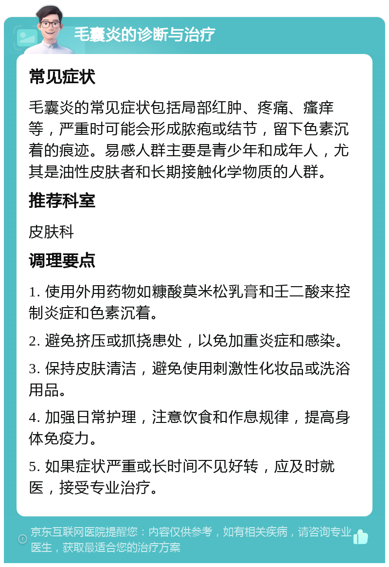 毛囊炎的诊断与治疗 常见症状 毛囊炎的常见症状包括局部红肿、疼痛、瘙痒等，严重时可能会形成脓疱或结节，留下色素沉着的痕迹。易感人群主要是青少年和成年人，尤其是油性皮肤者和长期接触化学物质的人群。 推荐科室 皮肤科 调理要点 1. 使用外用药物如糠酸莫米松乳膏和壬二酸来控制炎症和色素沉着。 2. 避免挤压或抓挠患处，以免加重炎症和感染。 3. 保持皮肤清洁，避免使用刺激性化妆品或洗浴用品。 4. 加强日常护理，注意饮食和作息规律，提高身体免疫力。 5. 如果症状严重或长时间不见好转，应及时就医，接受专业治疗。