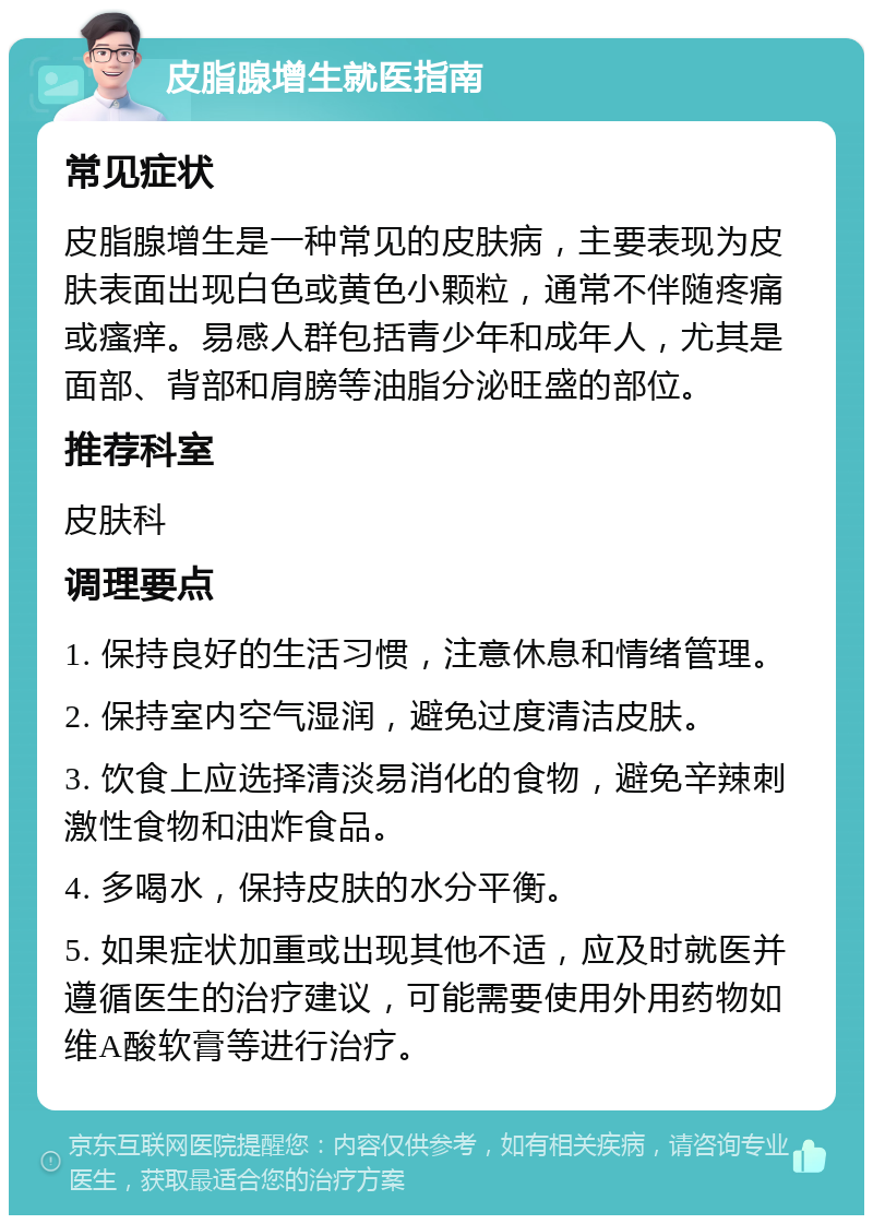 皮脂腺增生就医指南 常见症状 皮脂腺增生是一种常见的皮肤病，主要表现为皮肤表面出现白色或黄色小颗粒，通常不伴随疼痛或瘙痒。易感人群包括青少年和成年人，尤其是面部、背部和肩膀等油脂分泌旺盛的部位。 推荐科室 皮肤科 调理要点 1. 保持良好的生活习惯，注意休息和情绪管理。 2. 保持室内空气湿润，避免过度清洁皮肤。 3. 饮食上应选择清淡易消化的食物，避免辛辣刺激性食物和油炸食品。 4. 多喝水，保持皮肤的水分平衡。 5. 如果症状加重或出现其他不适，应及时就医并遵循医生的治疗建议，可能需要使用外用药物如维A酸软膏等进行治疗。