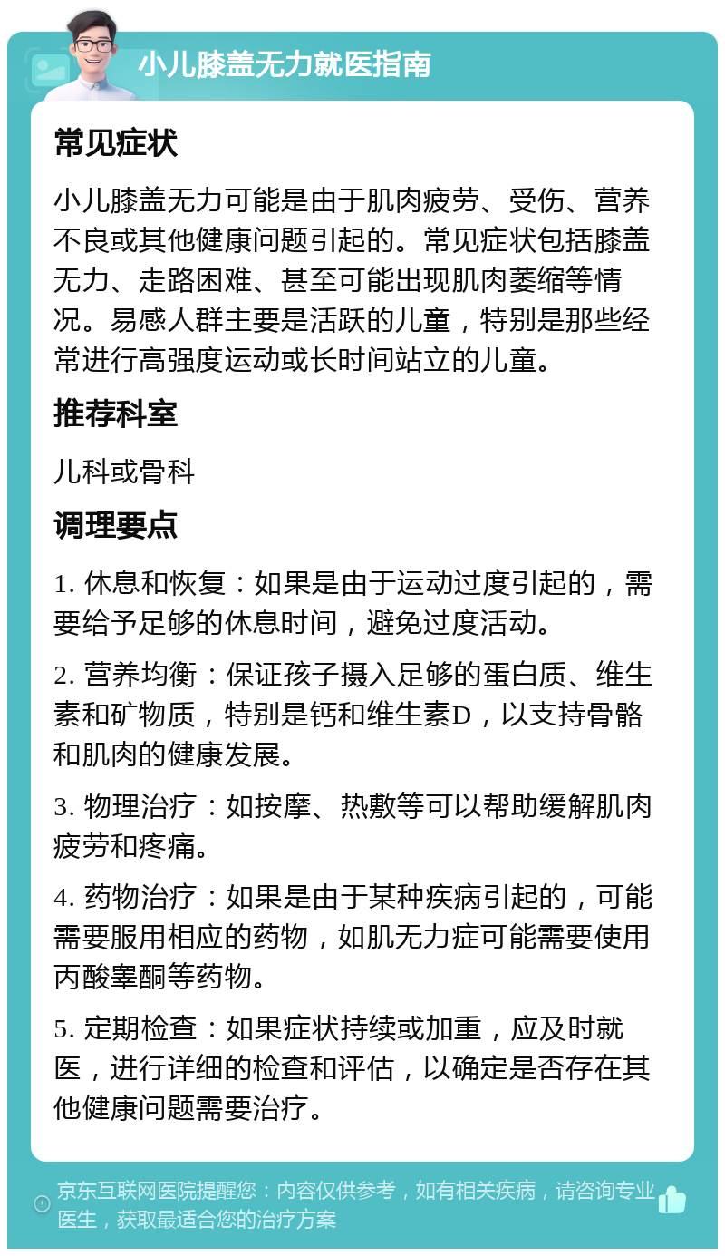 小儿膝盖无力就医指南 常见症状 小儿膝盖无力可能是由于肌肉疲劳、受伤、营养不良或其他健康问题引起的。常见症状包括膝盖无力、走路困难、甚至可能出现肌肉萎缩等情况。易感人群主要是活跃的儿童，特别是那些经常进行高强度运动或长时间站立的儿童。 推荐科室 儿科或骨科 调理要点 1. 休息和恢复：如果是由于运动过度引起的，需要给予足够的休息时间，避免过度活动。 2. 营养均衡：保证孩子摄入足够的蛋白质、维生素和矿物质，特别是钙和维生素D，以支持骨骼和肌肉的健康发展。 3. 物理治疗：如按摩、热敷等可以帮助缓解肌肉疲劳和疼痛。 4. 药物治疗：如果是由于某种疾病引起的，可能需要服用相应的药物，如肌无力症可能需要使用丙酸睾酮等药物。 5. 定期检查：如果症状持续或加重，应及时就医，进行详细的检查和评估，以确定是否存在其他健康问题需要治疗。