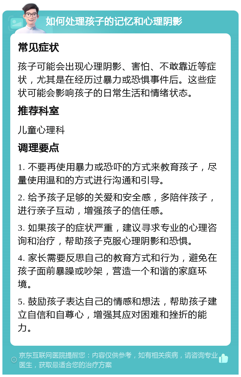 如何处理孩子的记忆和心理阴影 常见症状 孩子可能会出现心理阴影、害怕、不敢靠近等症状，尤其是在经历过暴力或恐惧事件后。这些症状可能会影响孩子的日常生活和情绪状态。 推荐科室 儿童心理科 调理要点 1. 不要再使用暴力或恐吓的方式来教育孩子，尽量使用温和的方式进行沟通和引导。 2. 给予孩子足够的关爱和安全感，多陪伴孩子，进行亲子互动，增强孩子的信任感。 3. 如果孩子的症状严重，建议寻求专业的心理咨询和治疗，帮助孩子克服心理阴影和恐惧。 4. 家长需要反思自己的教育方式和行为，避免在孩子面前暴躁或吵架，营造一个和谐的家庭环境。 5. 鼓励孩子表达自己的情感和想法，帮助孩子建立自信和自尊心，增强其应对困难和挫折的能力。