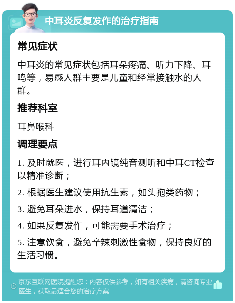 中耳炎反复发作的治疗指南 常见症状 中耳炎的常见症状包括耳朵疼痛、听力下降、耳鸣等，易感人群主要是儿童和经常接触水的人群。 推荐科室 耳鼻喉科 调理要点 1. 及时就医，进行耳内镜纯音测听和中耳CT检查以精准诊断； 2. 根据医生建议使用抗生素，如头孢类药物； 3. 避免耳朵进水，保持耳道清洁； 4. 如果反复发作，可能需要手术治疗； 5. 注意饮食，避免辛辣刺激性食物，保持良好的生活习惯。