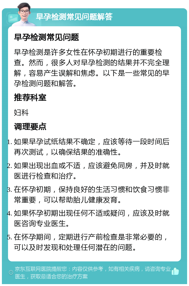 早孕检测常见问题解答 早孕检测常见问题 早孕检测是许多女性在怀孕初期进行的重要检查。然而，很多人对早孕检测的结果并不完全理解，容易产生误解和焦虑。以下是一些常见的早孕检测问题和解答。 推荐科室 妇科 调理要点 如果早孕试纸结果不确定，应该等待一段时间后再次测试，以确保结果的准确性。 如果出现出血或不适，应该避免同房，并及时就医进行检查和治疗。 在怀孕初期，保持良好的生活习惯和饮食习惯非常重要，可以帮助胎儿健康发育。 如果怀孕初期出现任何不适或疑问，应该及时就医咨询专业医生。 在怀孕期间，定期进行产前检查是非常必要的，可以及时发现和处理任何潜在的问题。